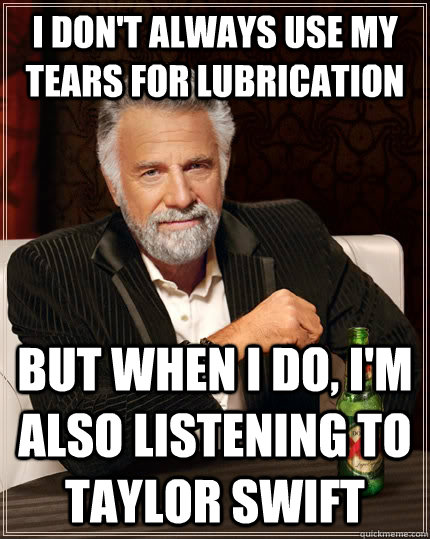 I don't always use my tears for lubrication But when I do, I'm also listening to Taylor Swift - I don't always use my tears for lubrication But when I do, I'm also listening to Taylor Swift  The Most Interesting Man In The World