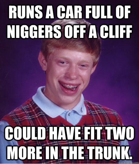 Runs a car full of niggers off a cliff Could have fit two more in the trunk.  Bad Luck Brian