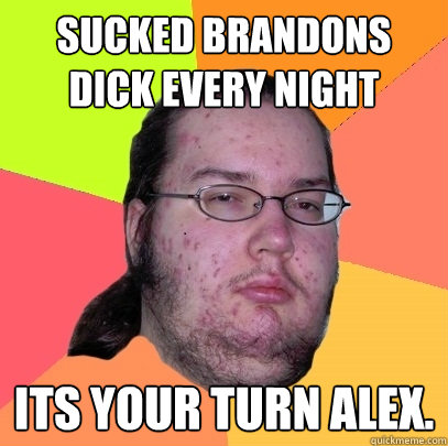 sucked brandons dick every night its your turn alex.  Butthurt Dweller