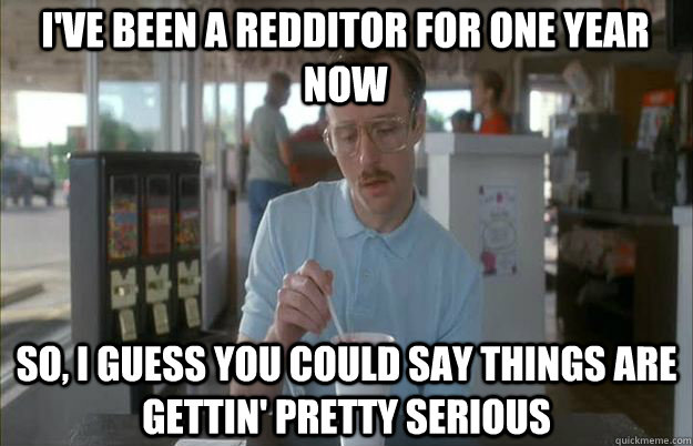 I've been a redditor for one year now So, I guess you could say things are gettin' pretty serious  Serious Kip