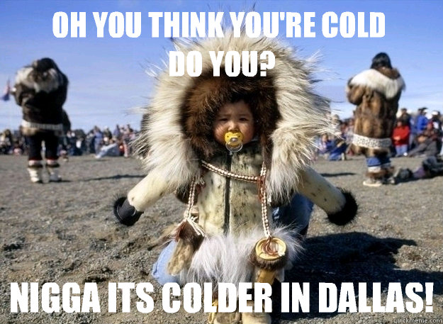 OH you think you're cold 
do you? NIGGA Its colder in DALLAS!  