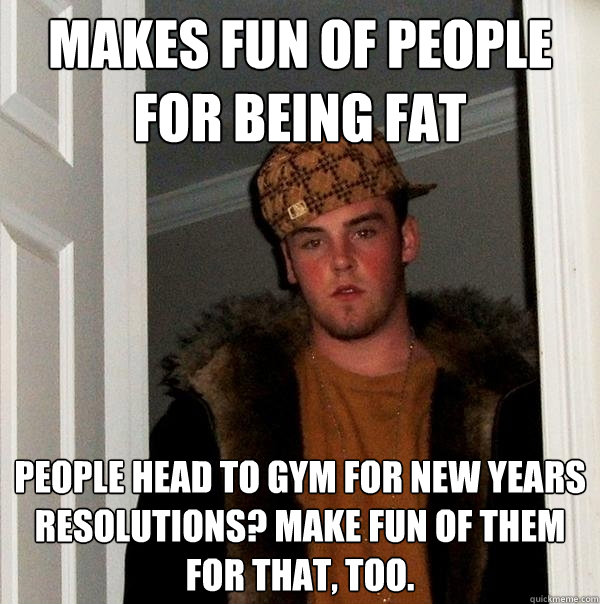 Makes fun of people for being fat People head to gym for new years resolutions? Make fun of them for that, too.  Scumbag Steve