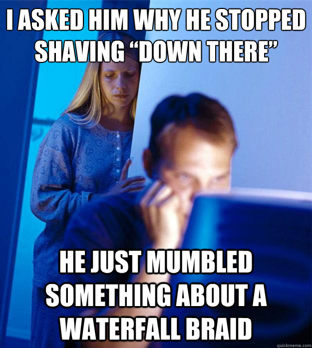 I asked him why he stopped shaving “down there” He just mumbled something about a waterfall braid  Redditors Wife