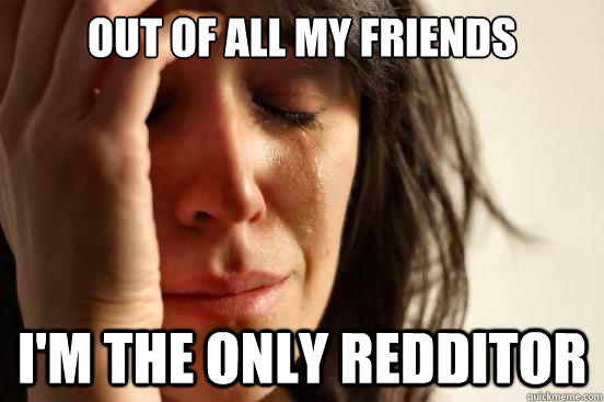 Out of all my friends I'm the only redditor  First World Problems