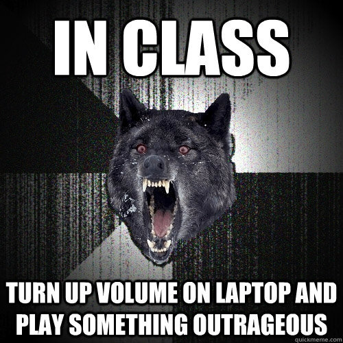 in class turn up volume on laptop and play something outrageous  Insanity Wolf