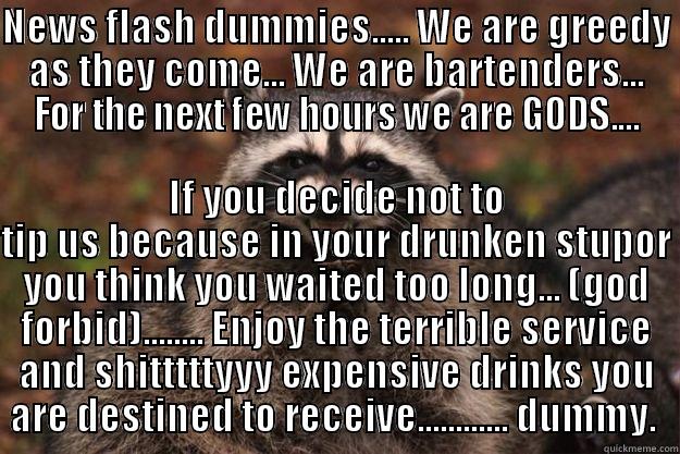 NEWS FLASH DUMMIES..... WE ARE GREEDY AS THEY COME... WE ARE BARTENDERS... FOR THE NEXT FEW HOURS WE ARE GODS.... IF YOU DECIDE NOT TO TIP US BECAUSE IN YOUR DRUNKEN STUPOR YOU THINK YOU WAITED TOO LONG... (GOD FORBID)........ ENJOY THE TERRIBLE SERVICE AND SHITTTTTYYY EXPENSIVE DRINKS YOU ARE DESTINED TO RECEIVE............ DUMMY.  Evil Plotting Raccoon