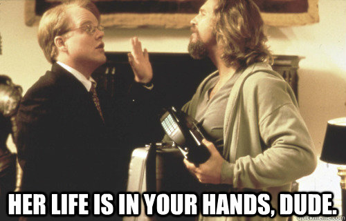  Her life is in your hands, Dude. -  Her life is in your hands, Dude.  Her life is in your hands, Dude.