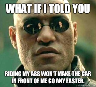 What if I told you Riding my ass won't make the car in front of me go any faster.  What if I told you