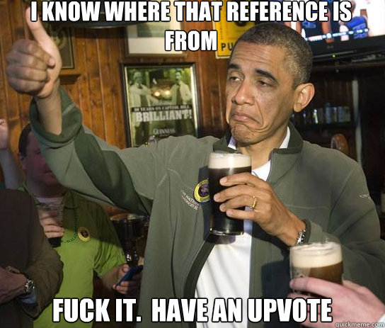 I know where that reference is from Fuck it.  Have an upvote  Upvoting Obama