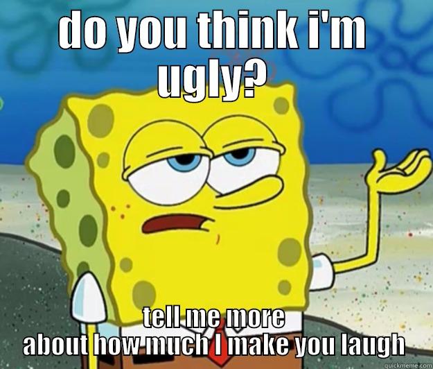 DO YOU THINK I'M UGLY? TELL ME MORE ABOUT HOW MUCH I MAKE YOU LAUGH Tough Spongebob