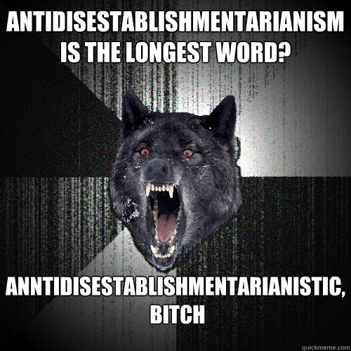 antidisestablishmentarianism
is the longest word? Anntidisestablishmentarianistic,
 bitch - antidisestablishmentarianism
is the longest word? Anntidisestablishmentarianistic,
 bitch  Insanity Wolf