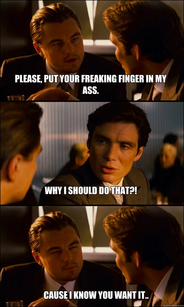 Please, put your freaking finger in my ass.          why i should do that?! cause i know you want it..  Inception