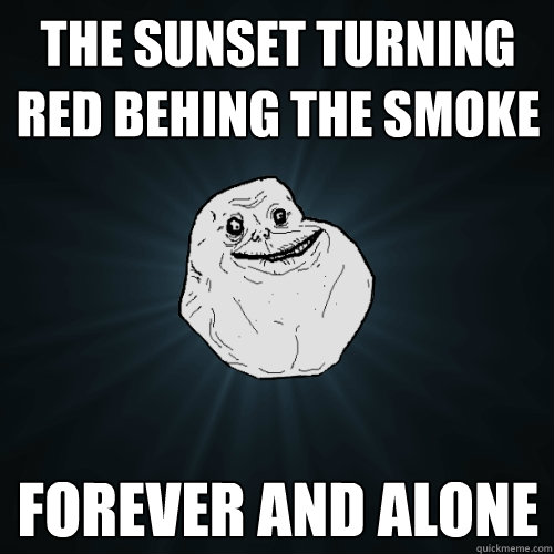 The sunset turning red behing the smoke forever and alone  Forever Alone