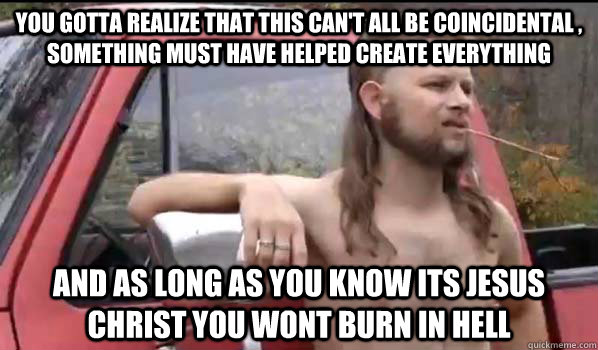 You gotta realize that this can't all be coincidental ,  something must have helped create everything and as long as you know its jesus christ you wont burn in hell  Almost Politically Correct Redneck