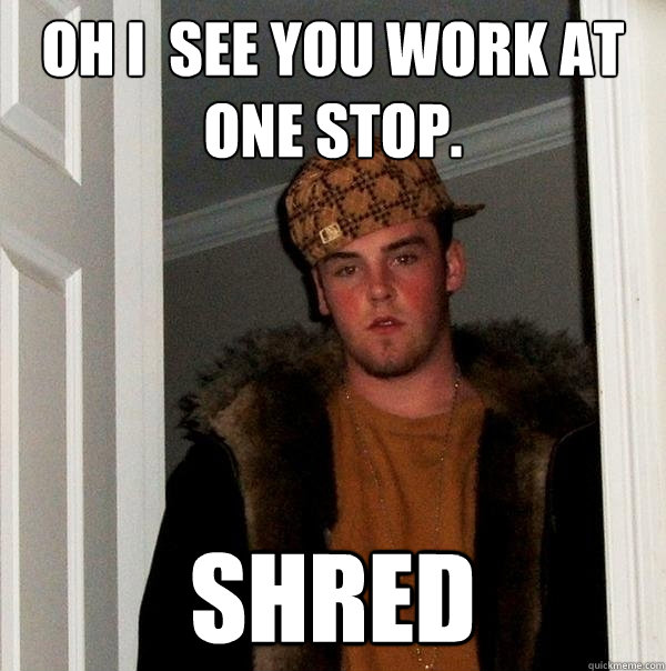 Oh i  see you work at one stop. shred  Scumbag Steve