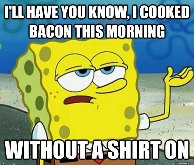 I'll have you know, I cooked bacon this morning  without a shirt on  Tough Spongebob