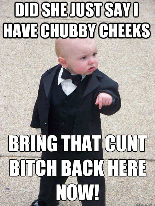 Did she just say i have chubby cheeks Bring that cunt bitch back here
NOW!   Baby Godfather