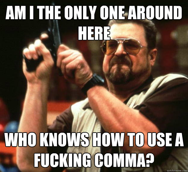 am I the only one around here who knows how to use a fucking comma?  Angry Walter