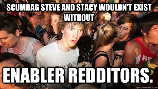 scumbag steve and stacy wouldn't exist without  enabler redditors.   Sudden Clarity Clarence