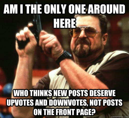 Am i the only one around here Who thinks new posts deserve upvotes and downvotes, not posts on the front page?  Am I The Only One Around Here