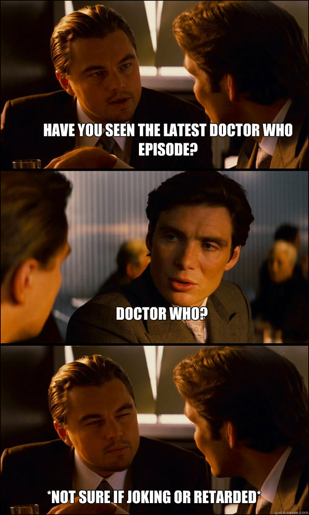 Have you seen the latest Doctor Who episode? Doctor Who? *Not sure if joking or retarded*  Inception