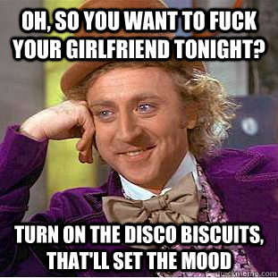 oh, so you want to fuck your girlfriend tonight? turn on the disco biscuits, that'll set the mood - oh, so you want to fuck your girlfriend tonight? turn on the disco biscuits, that'll set the mood  Condescending Wonka