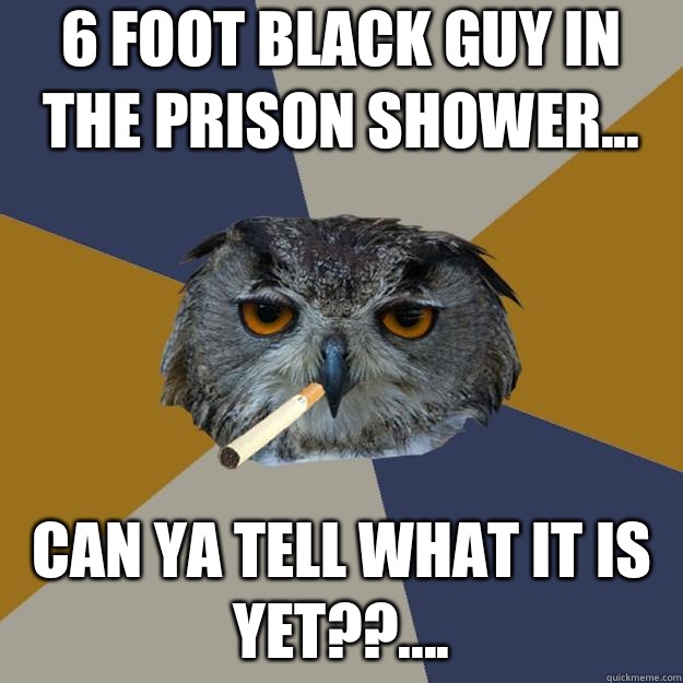 6 foot black guy in the prison shower... Can ya tell what it is yet??.... - 6 foot black guy in the prison shower... Can ya tell what it is yet??....  Art Student Owl