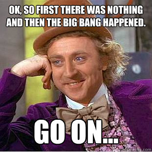 OK, SO FIRST THERE WAS NOTHING AND THEN THE BIG BANG HAPPENED. Go on...  Creepy Wonka