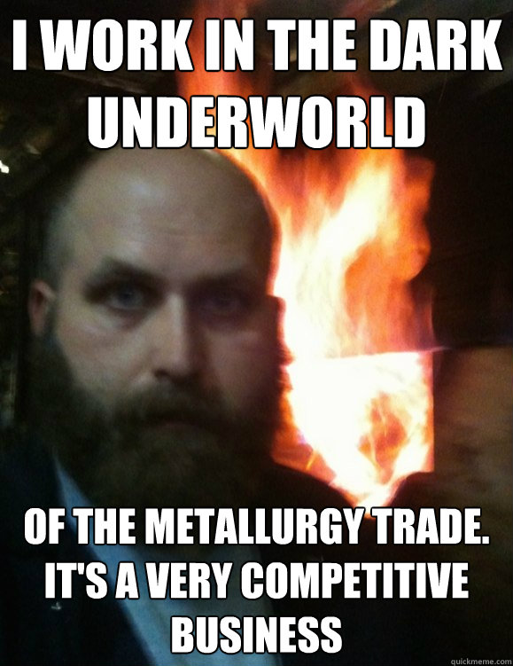 i work in the dark underworld  of the metallurgy trade. it's a very competitive business - i work in the dark underworld  of the metallurgy trade. it's a very competitive business  Friendly Metallurgist