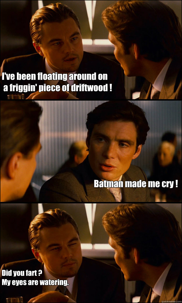 I've been floating around on
 a friggin' piece of driftwood ! Batman made me cry ! Did you fart ?
My eyes are watering.  Inception