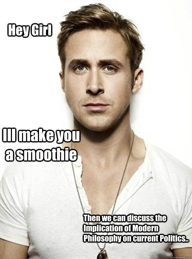 Hey Girl Ill make you a smoothie Then we can discuss the Implication of Modern Philosophy on current Politics.. - Hey Girl Ill make you a smoothie Then we can discuss the Implication of Modern Philosophy on current Politics..  Ryan Gosling Hey Girl