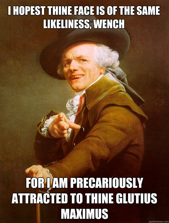 I hopest thine face is of the same likeliness, wench for I am precariously attracted to thine glutius maximus  Joseph Ducreux