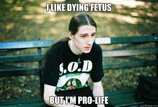 I like Dying Fetus but i'm pro-life  First World Metal Problems