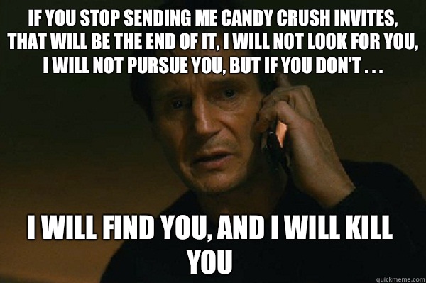 IF YOU STOP SENDING ME CANDY CRUSH INVITES, THAT WILL BE THE END OF IT, I WILL NOT LOOK FOR YOU, I WILL NOT PURSUE YOU, BUT IF YOU DON'T . . .  I WILL FIND YOU, AND I WILL KILL YOU  Liam Neeson Taken