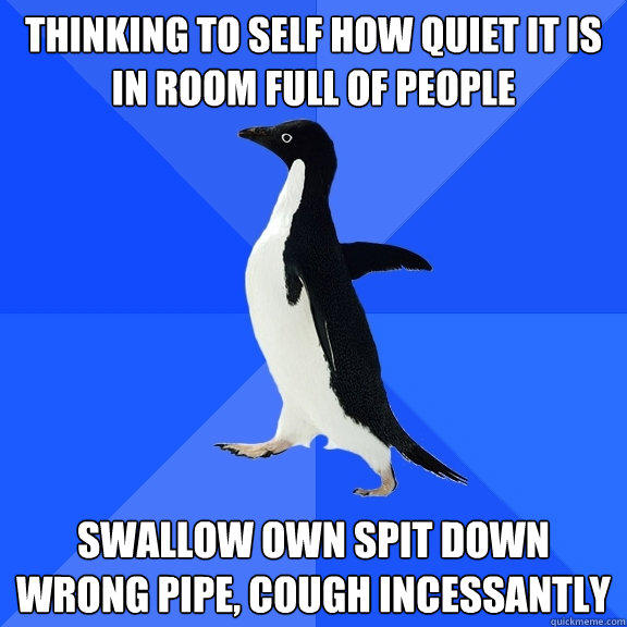 Thinking to self how quiet it is in room full of people swallow own spit down wrong pipe, cough incessantly  