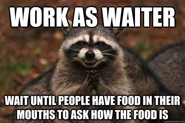 Work as waiter wait until people have food in their mouths to ask how the food is  Evil Plotting Raccoon