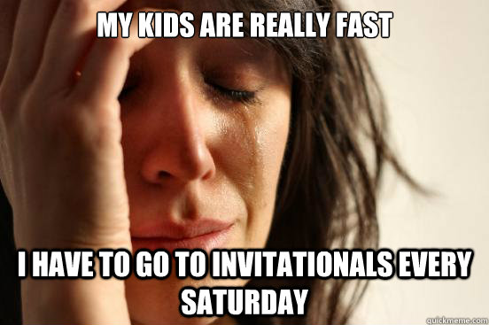 My kids are really fast I have to go to invitationals every saturday  First World Problems