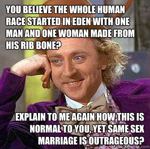 You believe the whole human race started in Eden with one man and one woman made from his rib bone? Explain to me again how this is normal to you, yet same sex marriage is outrageous? - You believe the whole human race started in Eden with one man and one woman made from his rib bone? Explain to me again how this is normal to you, yet same sex marriage is outrageous?  Condescending Wonka