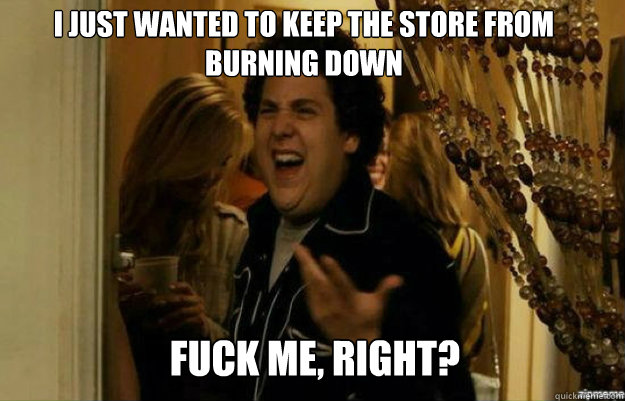 I JUST WANTED TO KEEP THE STORE FROM BURNING DOWN FUCK ME, RIGHT?  fuck me right