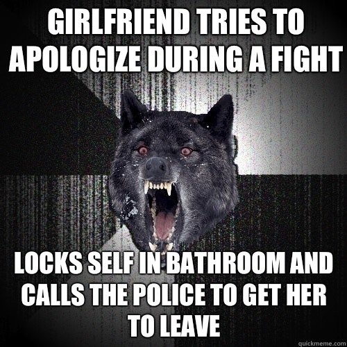 Girlfriend tries to apologize during a fight Locks self in bathroom and calls the police to get her to leave  Insanity Wolf