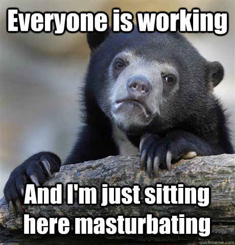 Everyone is working And I'm just sitting here masturbating  Confession Bear