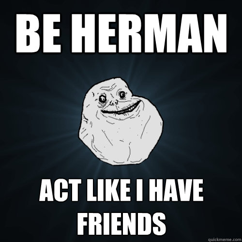 Be Herman Act like I have friends  Forever Alone