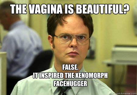 The vagina is beautiful? FALSE.  
it inspired the xenomorph facehugger  Schrute