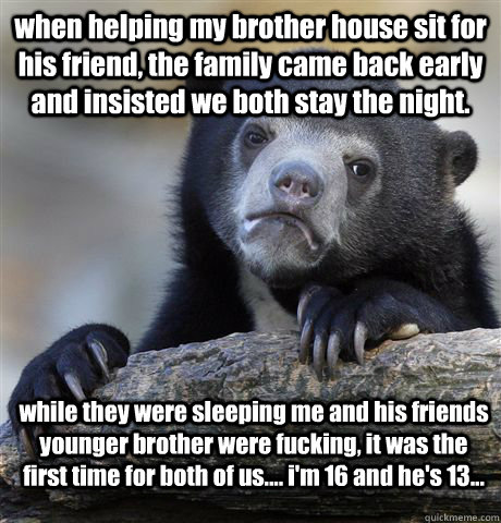 when helping my brother house sit for his friend, the family came back early and insisted we both stay the night. while they were sleeping me and his friends younger brother were fucking, it was the first time for both of us.... i'm 16 and he's 13...  Confession Bear