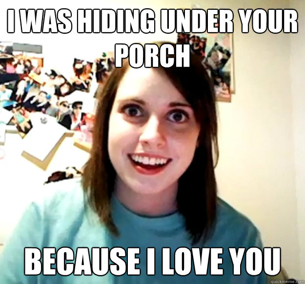 I was hiding under your porch because I love you  Overly Attached Girlfriend