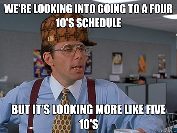 We're looking into going to a four 10's schedule but it's looking more like five 10's - We're looking into going to a four 10's schedule but it's looking more like five 10's  Misc