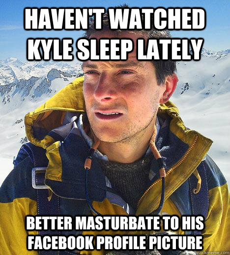 Haven't watched kyle sleep lately Better masturbate to his facebook profile picture - Haven't watched kyle sleep lately Better masturbate to his facebook profile picture  Bear Grylls