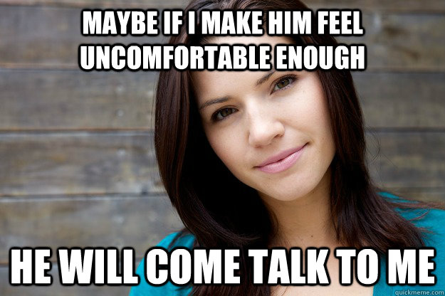 Maybe if I make him feel uncomfortable enough He will come talk to me  Girl Logic