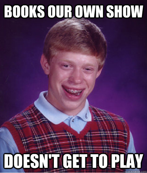 Books our own show Doesn't get to play  Bad Luck Brian