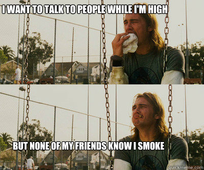 I want to talk to people while i'm high But none of my friends know i smoke  First World Stoner Problems